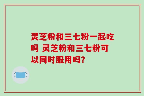 灵芝粉和三七粉一起吃吗 灵芝粉和三七粉可以同时服用吗? 灵芝粉和三七粉一起吃吗 灵芝粉和三七粉可以同时服用吗?