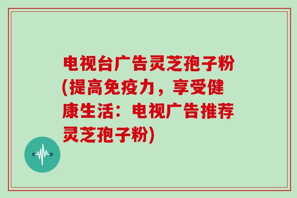 电视台广告灵芝孢子粉(提高免疫力，享受健康生活：电视广告推荐灵芝孢子粉)