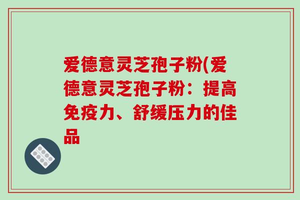 爱德意灵芝孢子粉(爱德意灵芝孢子粉：提高免疫力、舒缓压力的佳品