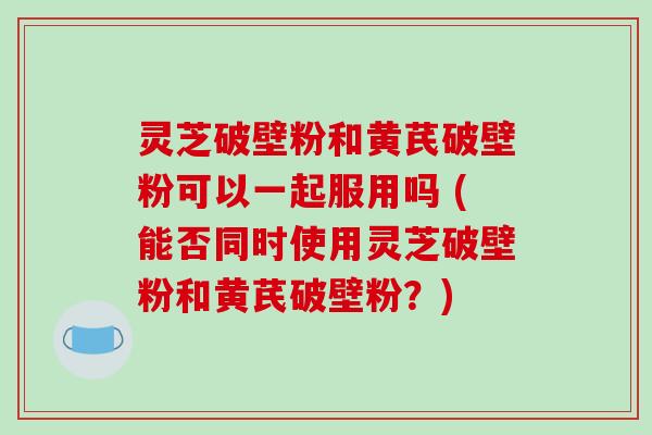 灵芝破壁粉和黄芪破壁粉可以一起服用吗 (能否同时使用灵芝破壁粉和黄芪破壁粉?) 灵芝破壁粉和黄芪破壁粉可以一起服用吗 (能否同时使用灵芝破壁粉和黄芪破壁粉?)