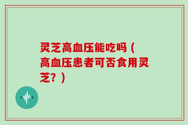 灵芝高能吃吗 (高患者可否食用灵芝?) 灵芝高能吃吗 (高患者可否食用灵芝?)