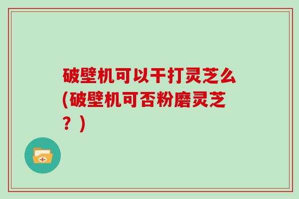 破壁机可以干打灵芝么(破壁机可否粉磨灵芝？)