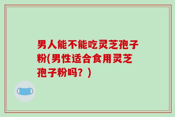 男人能不能吃灵芝孢子粉(男性适合食用灵芝孢子粉吗？)