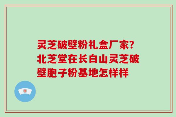 灵芝破壁粉礼盒厂家?北芝堂在长白山灵芝破壁胞子粉基地怎样样 灵芝破壁粉礼盒厂家?北芝堂在长白山灵芝破壁胞子粉基地怎样样