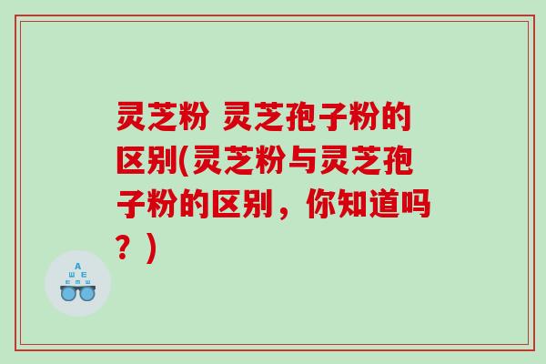 灵芝粉 灵芝孢子粉的区别(灵芝粉与灵芝孢子粉的区别,你知道吗?) 灵芝粉 灵芝孢子粉的区别(灵芝粉与灵芝孢子粉的区别,你知道吗?)