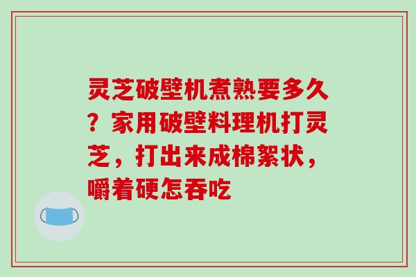 灵芝破壁机煮熟要多久?家用破壁料理机打灵芝,打出来成棉絮状,嚼着硬怎吞吃 灵芝破壁机煮熟要多久?家用破壁料理机打灵芝,打出来成棉絮状,嚼着硬怎吞吃