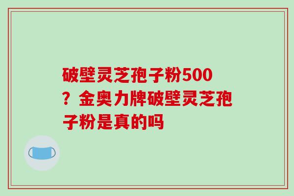 破壁灵芝孢子粉500？金奥力牌破壁灵芝孢子粉是真的吗