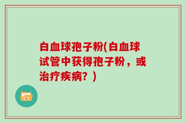 白球孢子粉(白球试管中获得孢子粉,或?) 白球孢子粉(白球试管中获得孢子粉,或?)