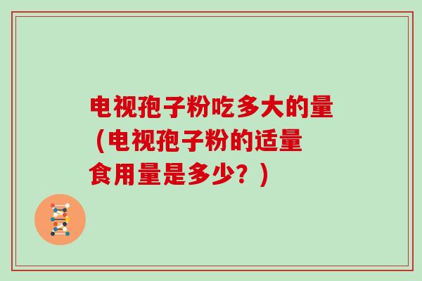 电视孢子粉吃多大的量 (电视孢子粉的适量食用量是多少?) 电视孢子粉吃多大的量 (电视孢子粉的适量食用量是多少?)
