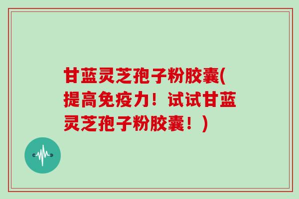 甘蓝灵芝孢子粉胶囊(提高免疫力!试试甘蓝灵芝孢子粉胶囊!) 甘蓝灵芝孢子粉胶囊(提高免疫力!试试甘蓝灵芝孢子粉胶囊!)