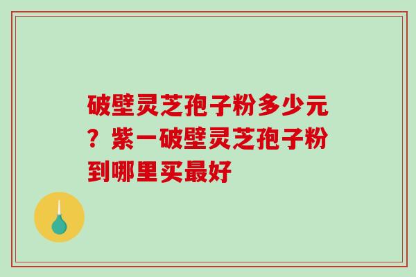 破壁灵芝孢子粉多少元?紫一破壁灵芝孢子粉到哪里买好 破壁灵芝孢子粉多少元?紫一破壁灵芝孢子粉到哪里买好