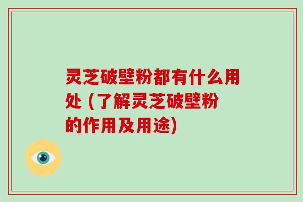 灵芝破壁粉都有什么用处 (了解灵芝破壁粉的作用及用途)