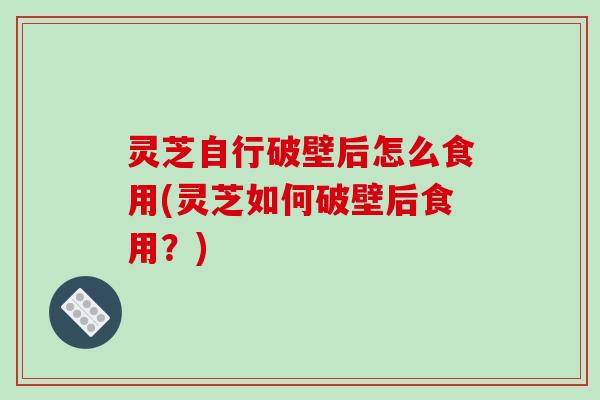 灵芝自行破壁后怎么食用(灵芝如何破壁后食用？)