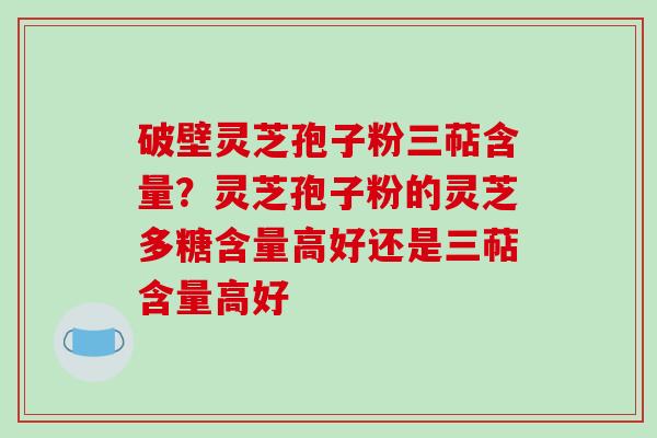 破壁灵芝孢子粉三萜含量？灵芝孢子粉的灵芝多糖含量高好还是三萜含量高好