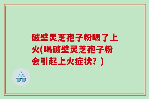 破壁灵芝孢子粉喝了上火(喝破壁灵芝孢子粉会引起上火症状？)