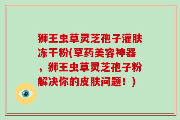 狮王虫草灵芝孢子灌肤冻干粉(草药美容神器，狮王虫草灵芝孢子粉解决你的问题！)