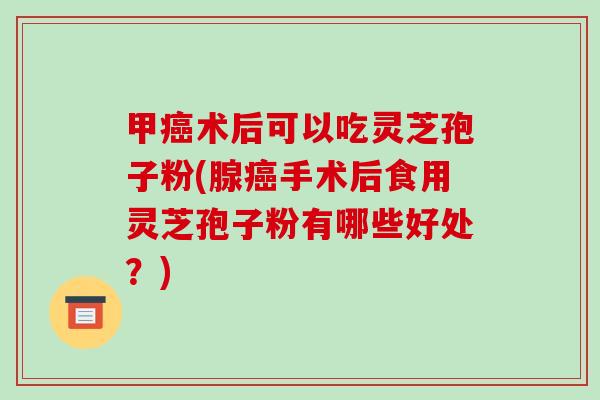甲术后可以吃灵芝孢子粉(腺手术后食用灵芝孢子粉有哪些好处？)