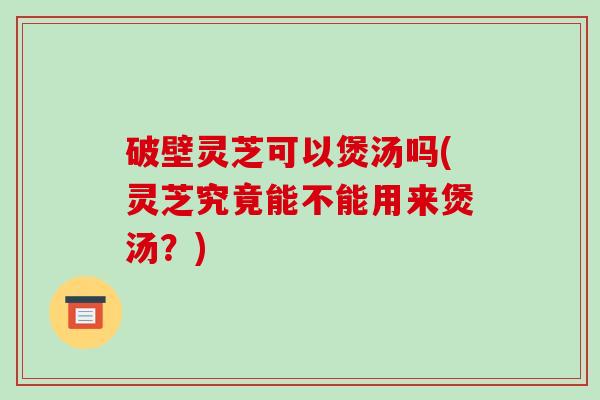 破壁灵芝可以煲汤吗(灵芝究竟能不能用来煲汤?) 破壁灵芝可以煲汤吗(灵芝究竟能不能用来煲汤?)