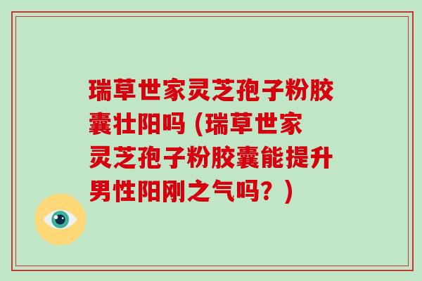 瑞草世家灵芝孢子粉胶囊壮阳吗 (瑞草世家灵芝孢子粉胶囊能提升男性阳刚之气吗？)