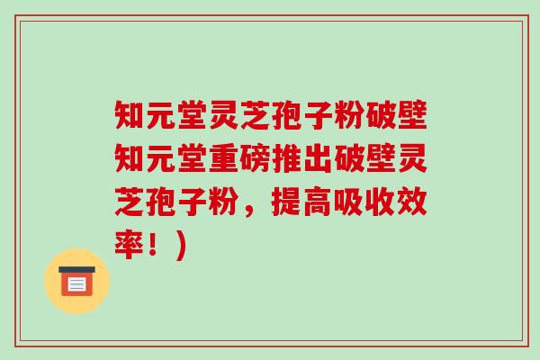 知元堂灵芝孢子粉破壁知元堂重磅推出破壁灵芝孢子粉，提高吸收效率！)