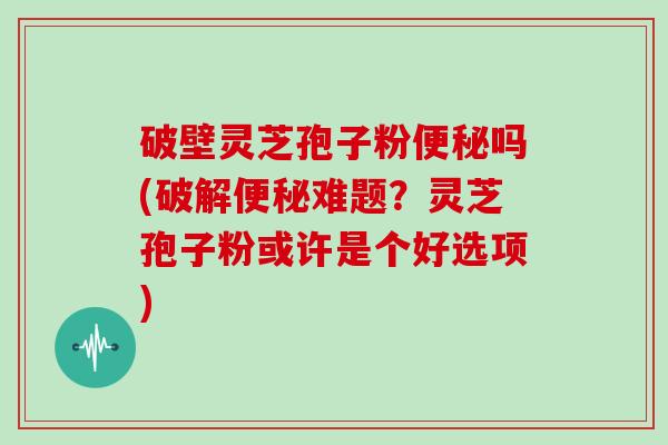 破壁灵芝孢子粉吗(破解难题?灵芝孢子粉或许是个好选项) 破壁灵芝孢子粉吗(破解难题?灵芝孢子粉或许是个好选项)