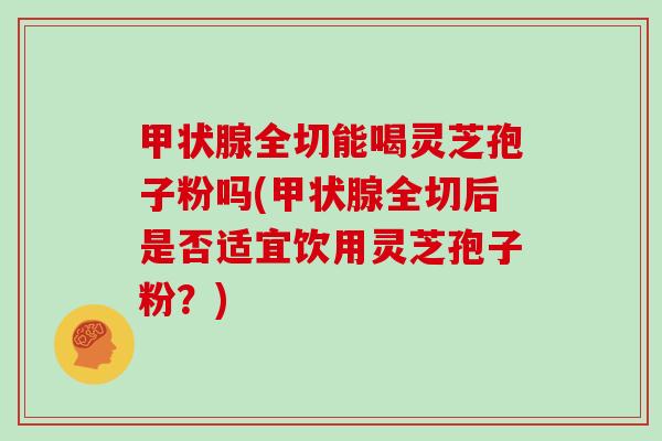 全切能喝灵芝孢子粉吗(全切后是否适宜饮用灵芝孢子粉?) 全切能喝灵芝孢子粉吗(全切后是否适宜饮用灵芝孢子粉?)