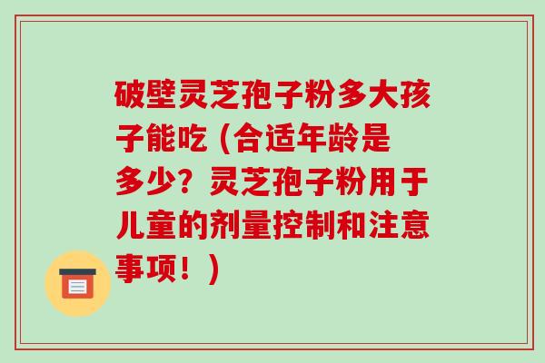 破壁灵芝孢子粉多大孩子能吃 (合适年龄是多少?灵芝孢子粉用于儿童的剂量控制和注意事项!) 破壁灵芝孢子粉多大孩子能吃 (合适年龄是多少?灵芝孢子粉用于儿童的剂量控制和注意事项!)