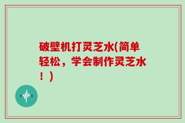 破壁机打灵芝水(简单轻松,学会制作灵芝水!) 破壁机打灵芝水(简单轻松,学会制作灵芝水!)