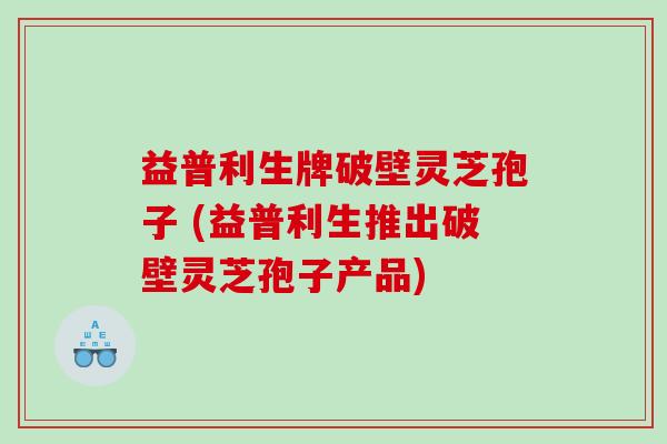 益普利生牌破壁灵芝孢子 (益普利生推出破壁灵芝孢子产品) 益普利生牌破壁灵芝孢子 (益普利生推出破壁灵芝孢子产品)
