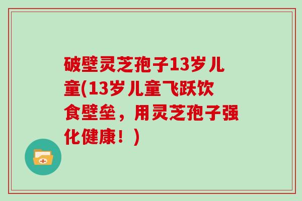 破壁灵芝孢子13岁儿童(13岁儿童飞跃饮食壁垒，用灵芝孢子强化健康！)