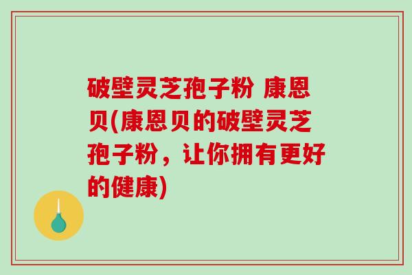 破壁灵芝孢子粉 康恩贝(康恩贝的破壁灵芝孢子粉，让你拥有更好的健康)