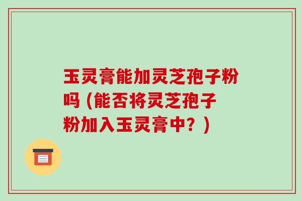 玉灵膏能加灵芝孢子粉吗 (能否将灵芝孢子粉加入玉灵膏中？)