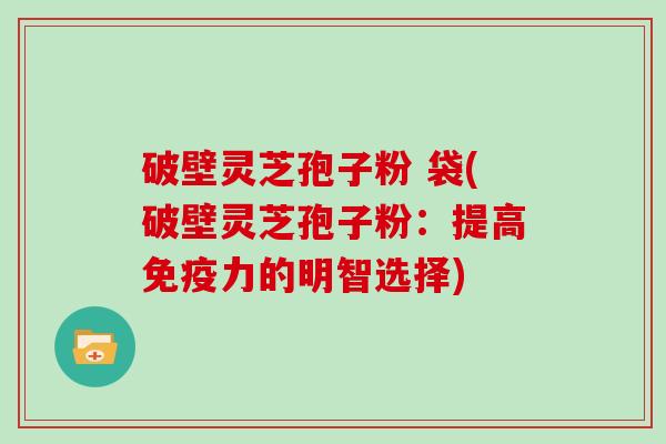 破壁灵芝孢子粉 袋(破壁灵芝孢子粉：提高免疫力的明智选择)
