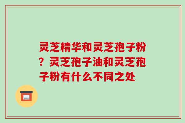灵芝精华和灵芝孢子粉？灵芝孢子油和灵芝孢子粉有什么不同之处
