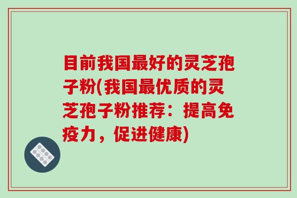 目前我国好的灵芝孢子粉(我国优质的灵芝孢子粉推荐：提高免疫力，促进健康)