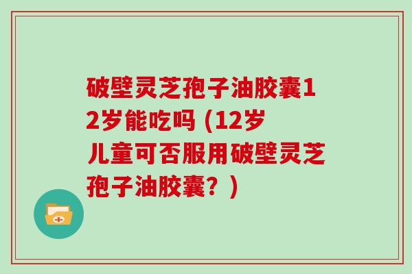 破壁灵芝孢子油胶囊12岁能吃吗 (12岁儿童可否服用破壁灵芝孢子油胶囊?) 破壁灵芝孢子油胶囊12岁能吃吗 (12岁儿童可否服用破壁灵芝孢子油胶囊?)
