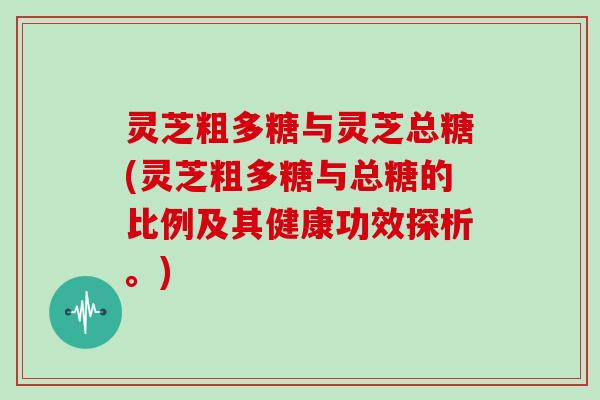 灵芝粗多糖与灵芝总糖(灵芝粗多糖与总糖的比例及其健康功效探析。)
