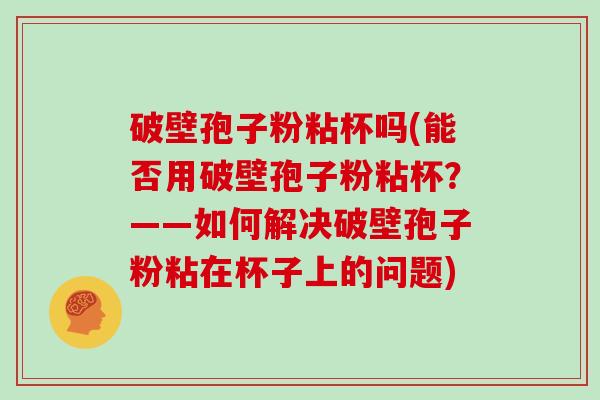 破壁孢子粉粘杯吗(能否用破壁孢子粉粘杯？——如何解决破壁孢子粉粘在杯子上的问题)
