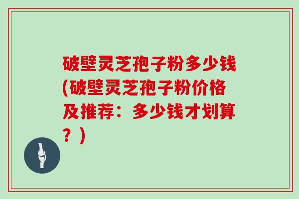 破壁灵芝孢子粉多少钱(破壁灵芝孢子粉价格及推荐：多少钱才划算？)
