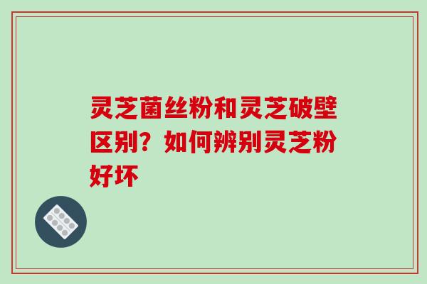 灵芝菌丝粉和灵芝破壁区别？如何辨别灵芝粉好坏