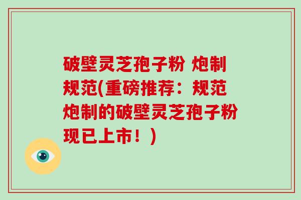 破壁灵芝孢子粉 炮制规范(重磅推荐：规范炮制的破壁灵芝孢子粉现已上市！)