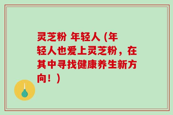 灵芝粉 年轻人 (年轻人也爱上灵芝粉，在其中寻找健康养生新方向！)