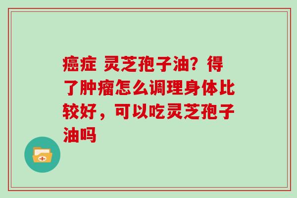 症 灵芝孢子油？得了怎么调理身体比较好，可以吃灵芝孢子油吗