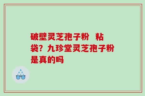破壁灵芝孢子粉  粘袋？九珍堂灵芝孢子粉是真的吗