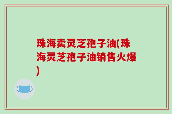 珠海卖灵芝孢子油(珠海灵芝孢子油销售火爆)