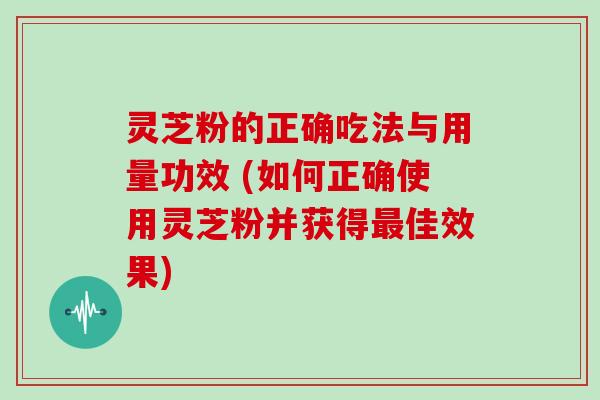 灵芝粉的正确吃法与用量功效 (如何正确使用灵芝粉并获得佳效果)
