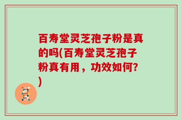 百寿堂灵芝孢子粉是真的吗(百寿堂灵芝孢子粉真有用，功效如何？)