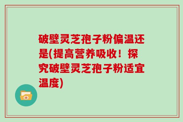 破壁灵芝孢子粉偏温还是(提高营养吸收！探究破壁灵芝孢子粉适宜温度)