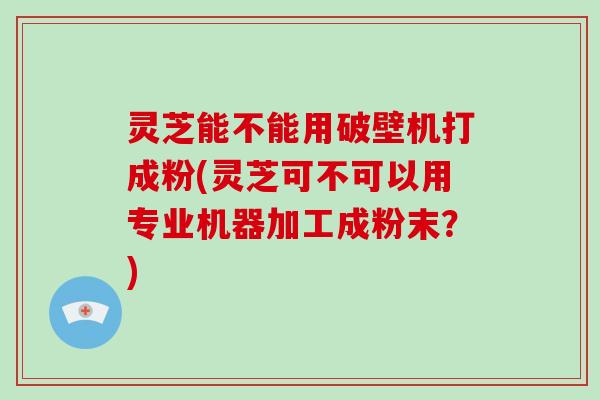 灵芝能不能用破壁机打成粉(灵芝可不可以用专业机器加工成粉末？)