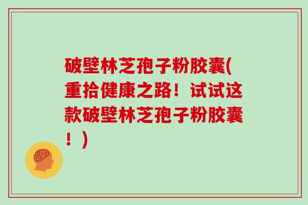 破壁林芝孢子粉胶囊(重拾健康之路！试试这款破壁林芝孢子粉胶囊！)